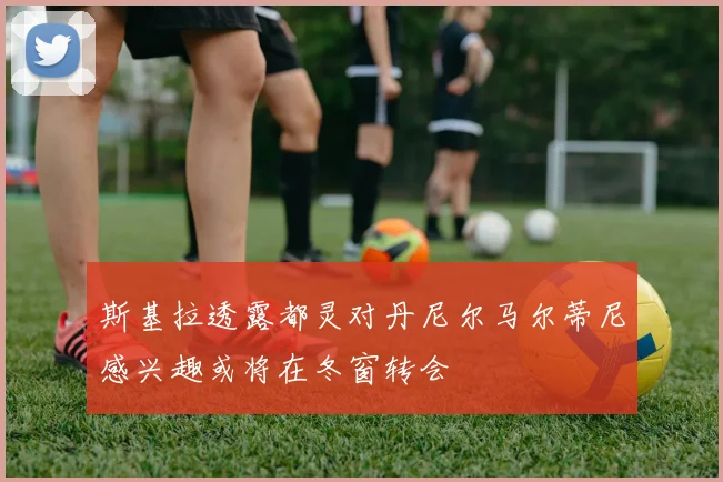 斯基拉透露都灵对丹尼尔马尔蒂尼感兴趣或将在冬窗转会