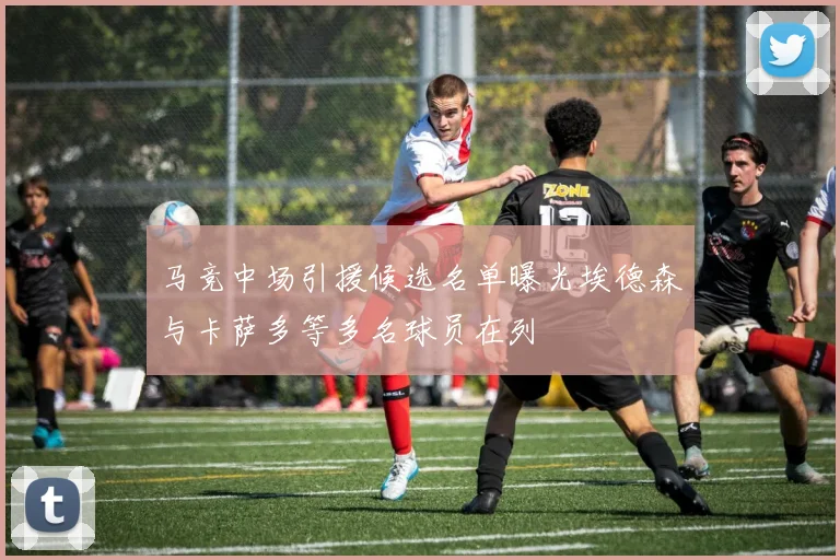 马竞中场引援候选名单曝光埃德森与卡萨多等多名球员在列