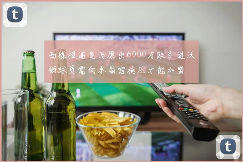 西媒报道皇马愿出6000万欧引进沃顿球员需向水晶宫施压才能加盟