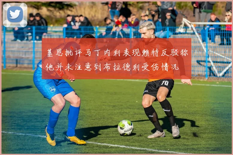 基恩批评马丁内利表现赖特反驳称他并未注意到布拉德利受伤情况