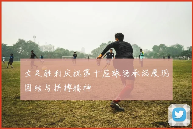 女足胜利庆祝第十座球场承诺展现团结与拼搏精神