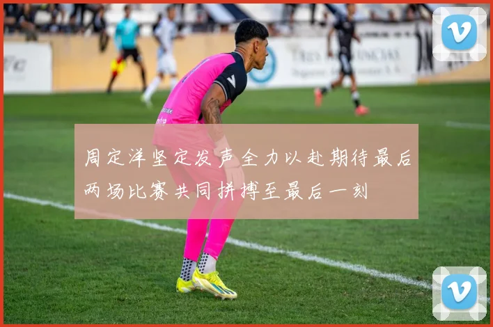 周定洋坚定发声全力以赴期待最后两场比赛共同拼搏至最后一刻
