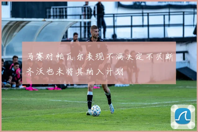 马赛对帕瓦尔表现不满决定不买断齐沃也未将其纳入计划