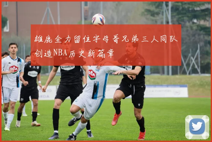 雄鹿全力留住字母哥兄弟三人同队创造NBA历史新篇章