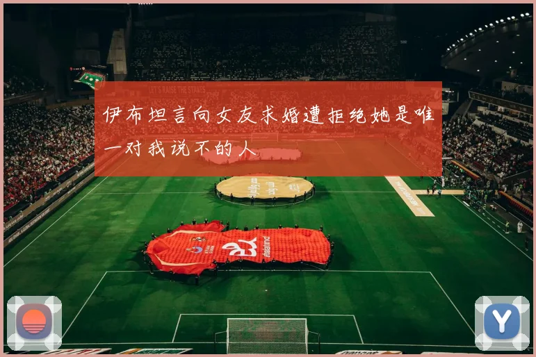 伊布坦言向女友求婚遭拒绝她是唯一对我说不的人