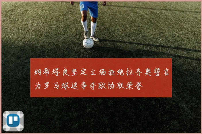姆希塔良坚定立场拒绝拉齐奥誓言为罗马球迷争夺欧协联荣誉