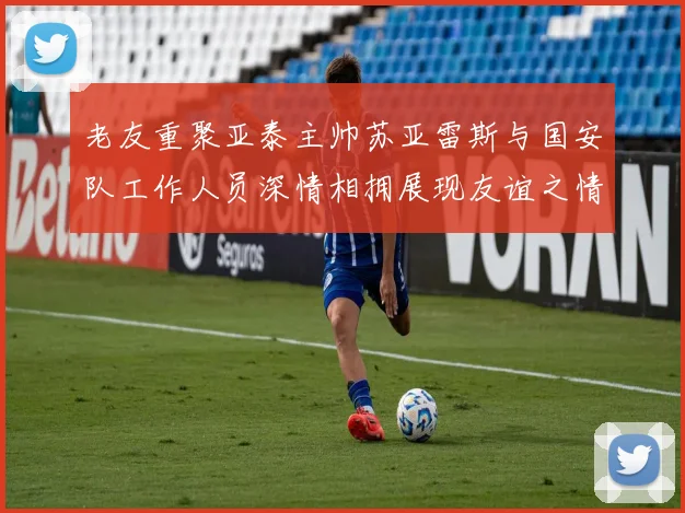 老友重聚亚泰主帅苏亚雷斯与国安队工作人员深情相拥展现友谊之情