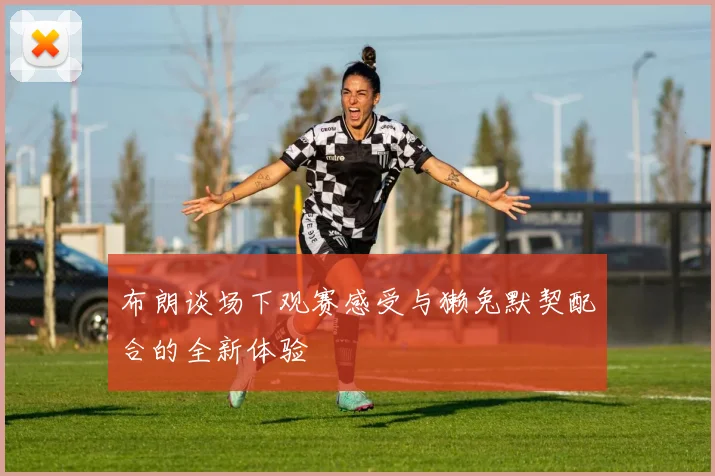 布朗谈场下观赛感受与獭兔默契配合的全新体验